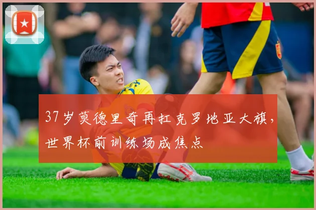 37岁莫德里奇再扛克罗地亚大旗，世界杯前训练场成焦点
