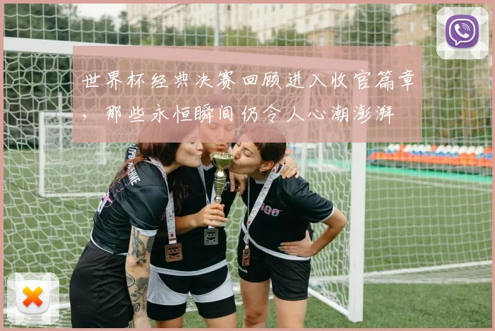 世界杯经典决赛回顾进入收官篇章，那些永恒瞬间仍令人心潮澎湃