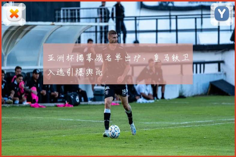 亚洲杯揭幕战名单出炉，皇马铁卫入选引爆舆论