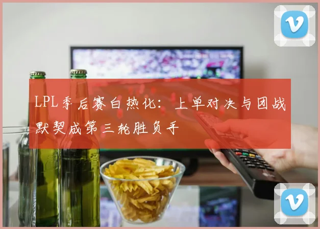 LPL季后赛白热化：上单对决与团战默契成第三轮胜负手
