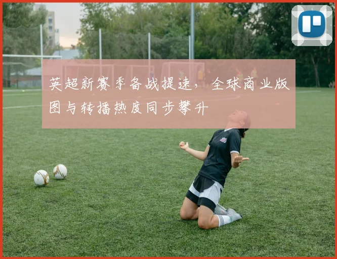 英超新赛季备战提速，全球商业版图与转播热度同步攀升