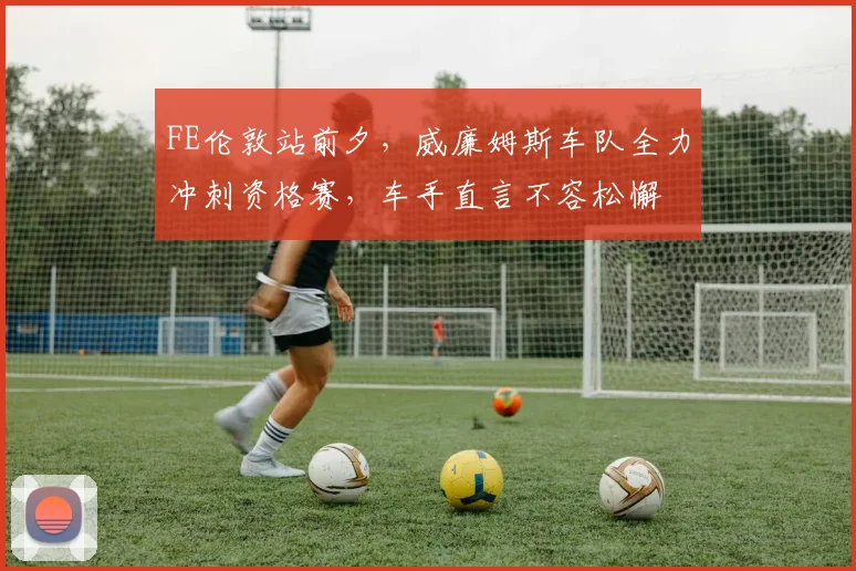 FE伦敦站前夕，威廉姆斯车队全力冲刺资格赛，车手直言不容松懈