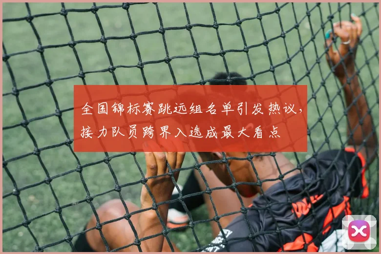 全国锦标赛跳远组名单引发热议，接力队员跨界入选成最大看点