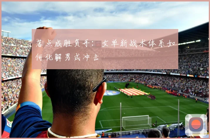 落点成胜负手：女单新战术体系如何化解男式冲击