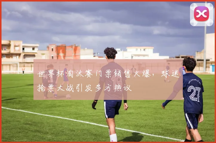 世界杯淘汰赛门票销售火爆，球迷抢票大战引发多方热议