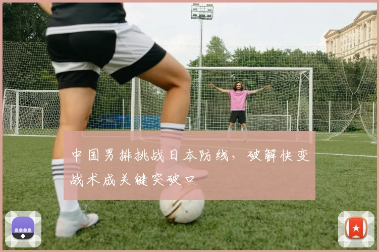 中国男排挑战日本防线，破解快变战术成关键突破口