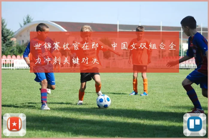世锦赛收官在即，中国女双组合全力冲刺关键对决