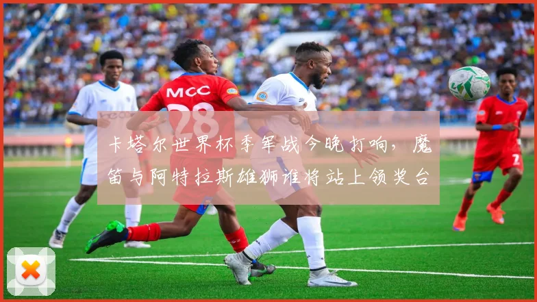 卡塔尔世界杯季军战今晚打响，魔笛与阿特拉斯雄狮谁将站上领奖台