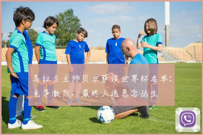 乌拉圭主帅贝尔萨谈世界杯名单：竞争激烈，最终人选悬念丛生