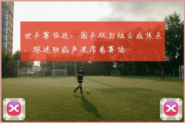 世乒赛临近，国乒双打组合成焦点，球迷助威声浪席卷赛场
