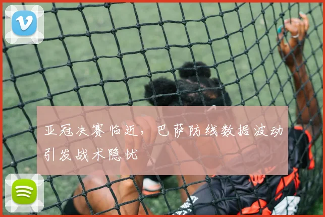 亚冠决赛临近，巴萨防线数据波动引发战术隐忧