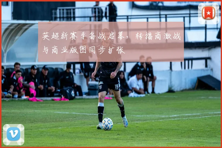 英超新赛季备战启幕，转播商激战与商业版图同步扩张