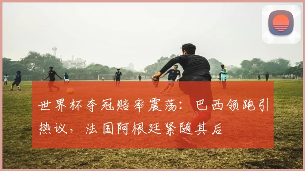 世界杯夺冠赔率震荡：巴西领跑引热议，法国阿根廷紧随其后