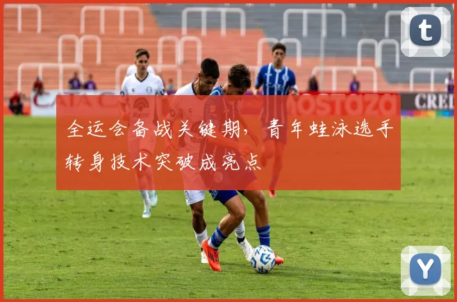 全运会备战关键期，青年蛙泳选手转身技术突破成亮点
