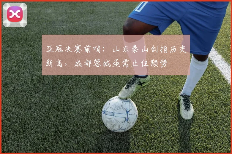 亚冠决赛前哨：山东泰山剑指历史新高，成都蓉城亟需止住颓势