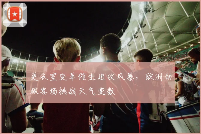 更衣室变革催生进攻风暴，欧洲劲旅客场挑战天气变数