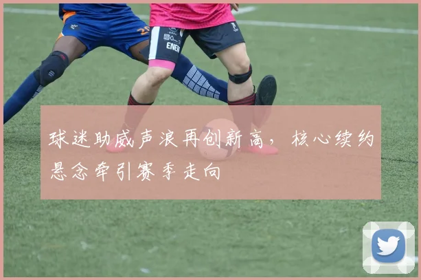 球迷助威声浪再创新高，核心续约悬念牵引赛季走向