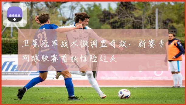 卫冕冠军战术微调显奇效，新赛季网球联赛首轮惊险过关
