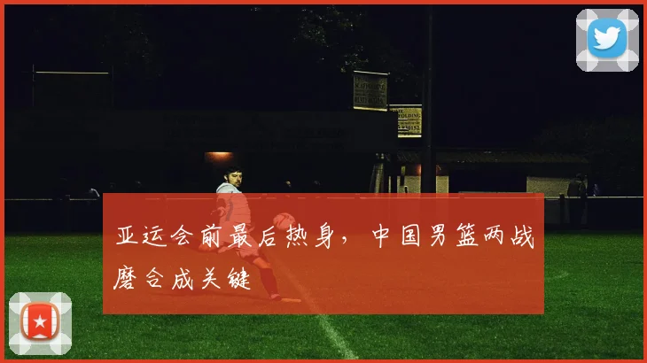 亚运会前最后热身，中国男篮两战磨合成关键