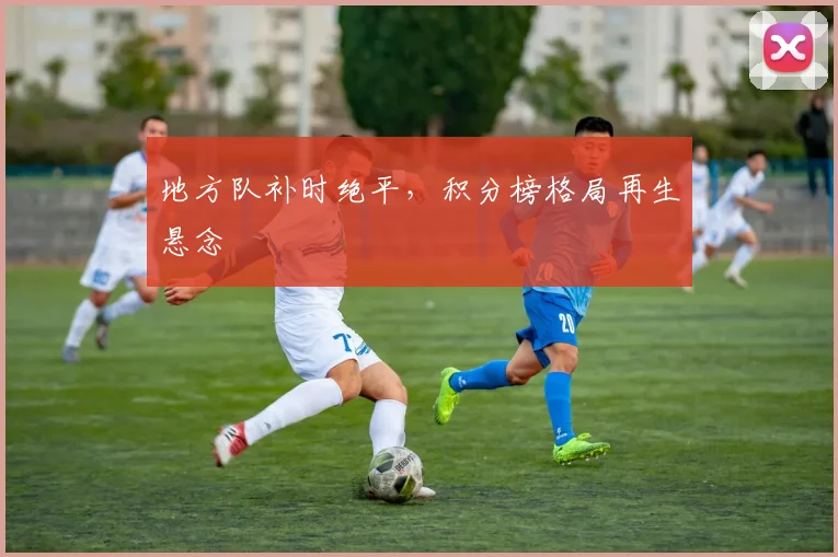 地方队补时绝平，积分榜格局再生悬念