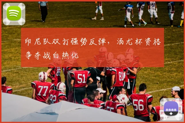 印尼队双打强势反弹，汤尤杯资格争夺战白热化