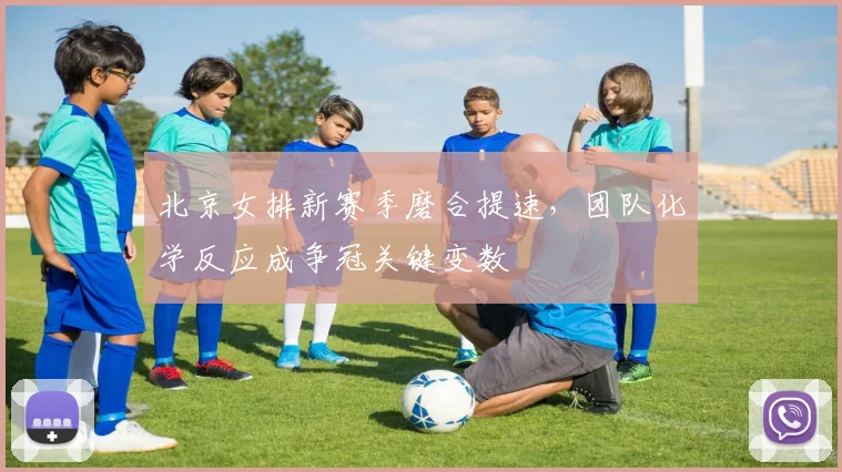 北京女排新赛季磨合提速，团队化学反应成争冠关键变数