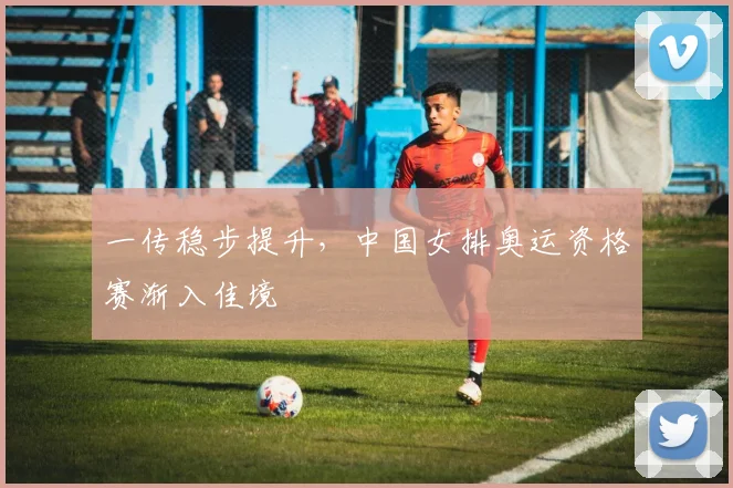 一传稳步提升，中国女排奥运资格赛渐入佳境
