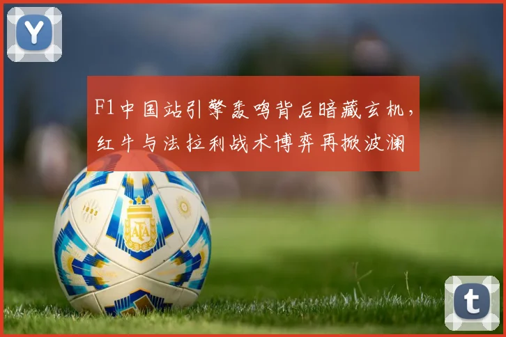 F1中国站引擎轰鸣背后暗藏玄机，红牛与法拉利战术博弈再掀波澜