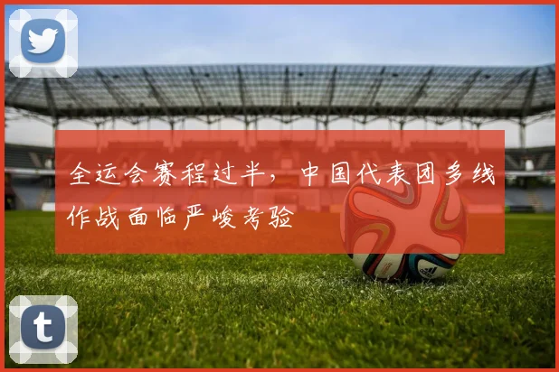 全运会赛程过半，中国代表团多线作战面临严峻考验