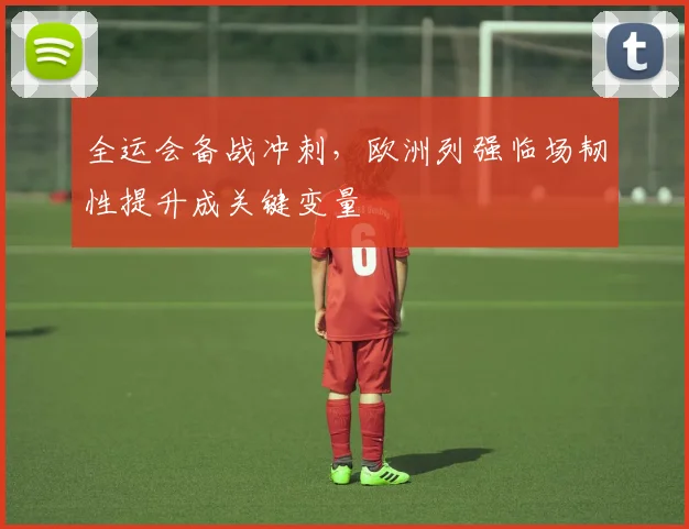 全运会备战冲刺，欧洲列强临场韧性提升成关键变量