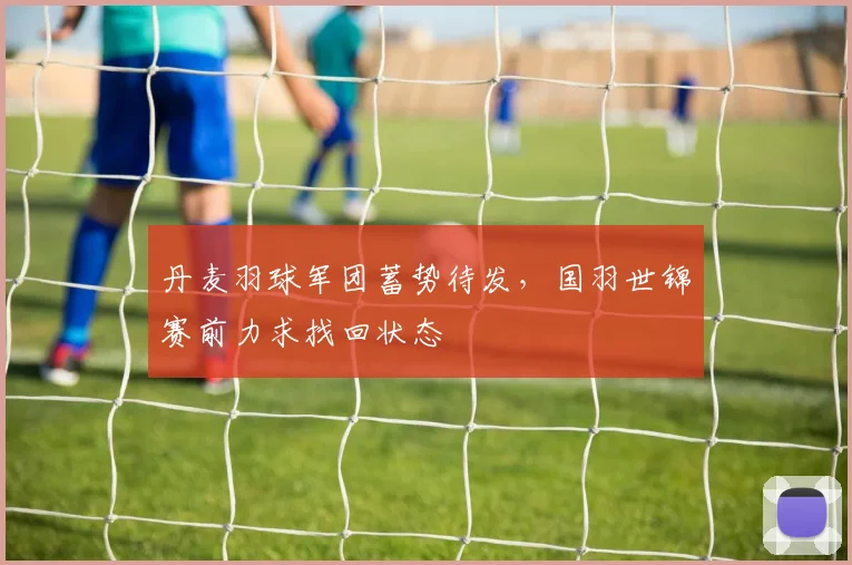 丹麦羽球军团蓄势待发，国羽世锦赛前力求找回状态