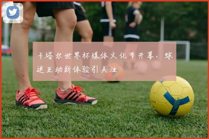卡塔尔世界杯媒体文化节开幕，球迷互动新体验引关注
