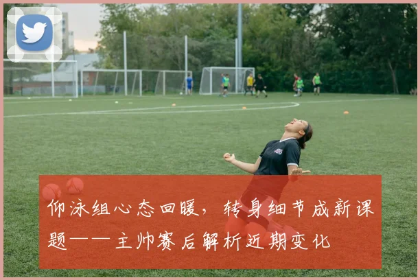 仰泳组心态回暖，转身细节成新课题——主帅赛后解析近期变化