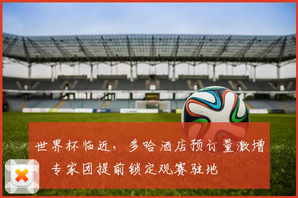 世界杯临近，多哈酒店预订量激增，专家团提前锁定观赛驻地