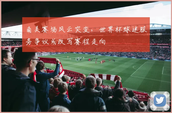 南美赛场风云突变，世界杯球迷服务争议或改写赛程走向