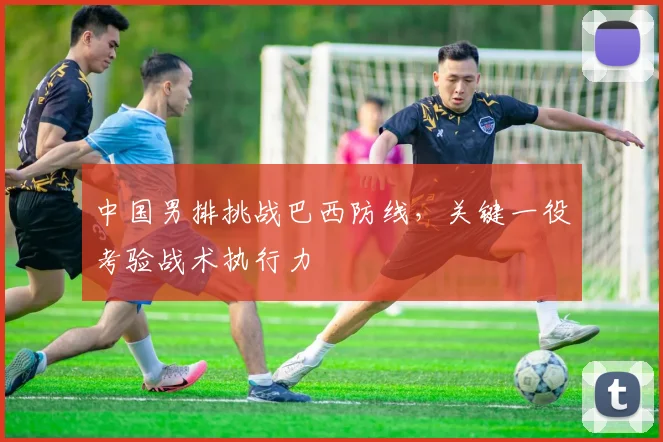 中国男排挑战巴西防线，关键一役考验战术执行力