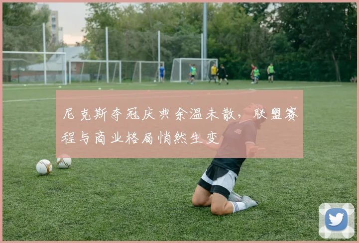 尼克斯夺冠庆典余温未散，联盟赛程与商业格局悄然生变