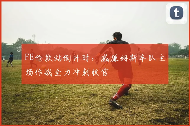 FE伦敦站倒计时，威廉姆斯车队主场作战全力冲刺收官