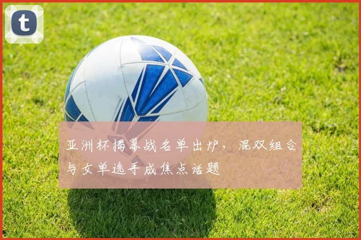 亚洲杯揭幕战名单出炉，混双组合与女单选手成焦点话题