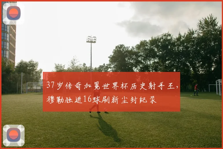 37岁传奇加冕世界杯历史射手王，穆勒独进16球刷新尘封纪录