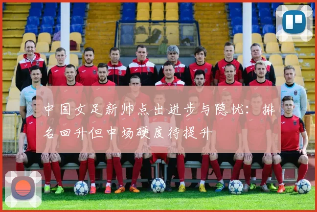 中国女足新帅点出进步与隐忧：排名回升但中场硬度待提升