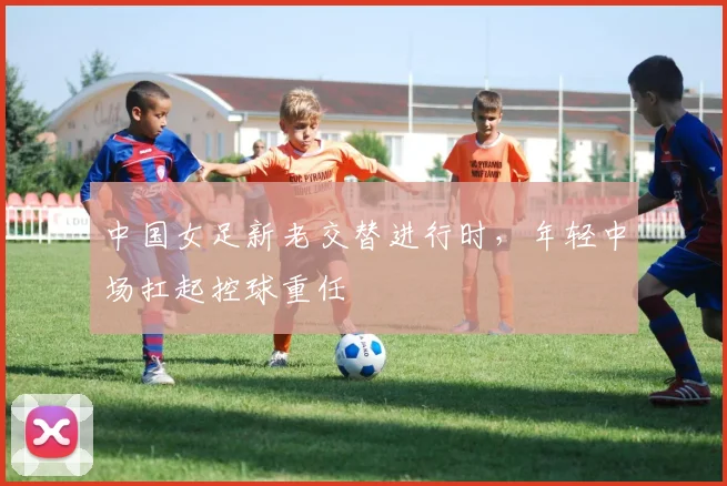 中国女足新老交替进行时，年轻中场扛起控球重任